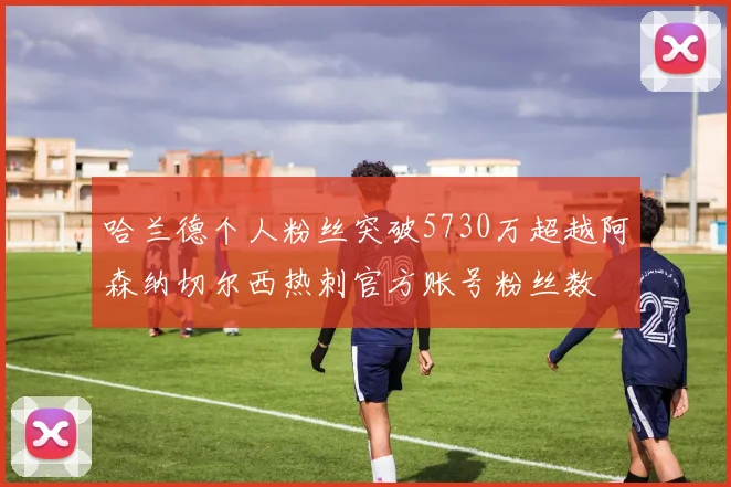 哈兰德个人粉丝突破5730万超越阿森纳切尔西热刺官方账号粉丝数
