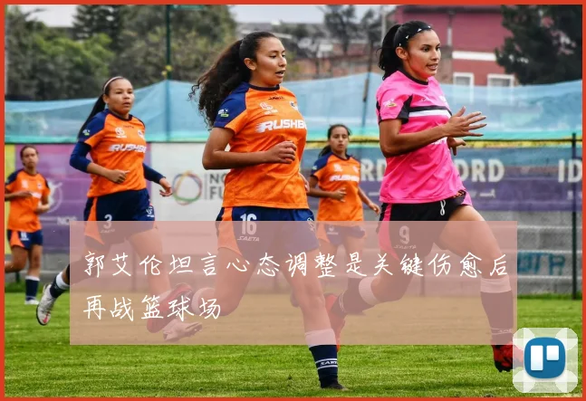 郭艾伦坦言心态调整是关键伤愈后再战篮球场