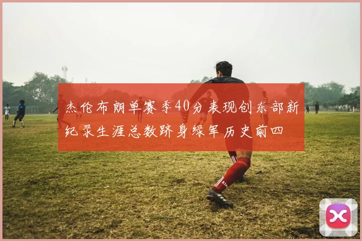 杰伦布朗单赛季40分表现创东部新纪录生涯总数跻身绿军历史前四