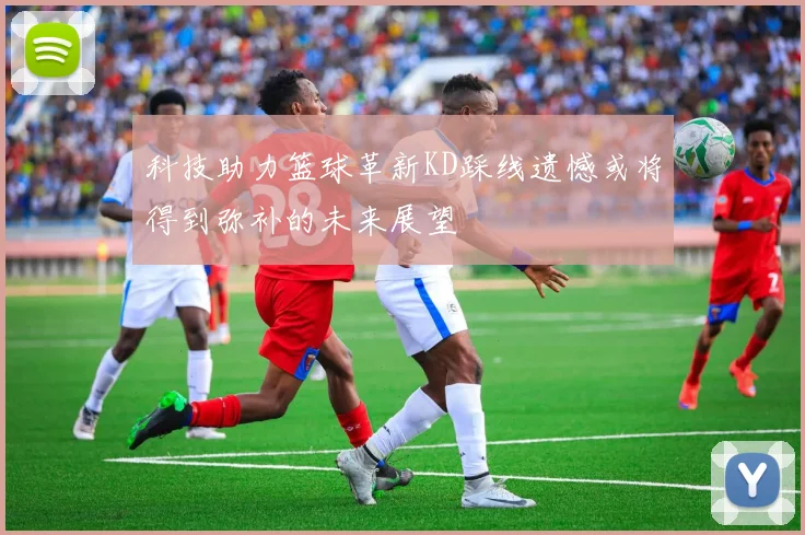 科技助力篮球革新KD踩线遗憾或将得到弥补的未来展望