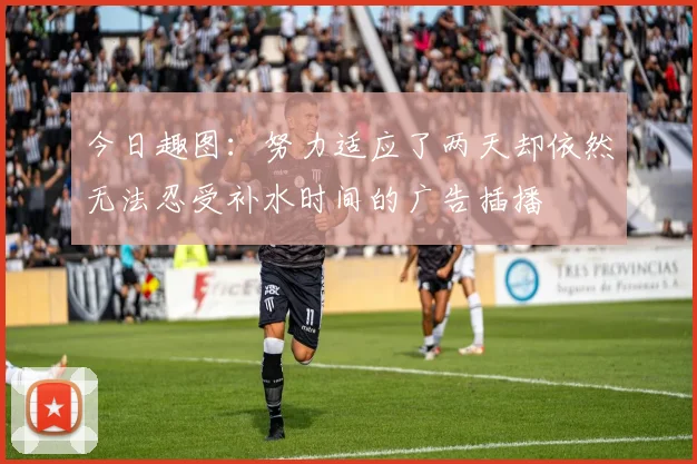今日趣图：努力适应了两天却依然无法忍受补水时间的广告插播