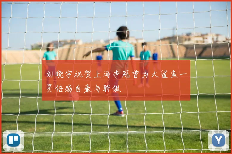 刘晓宇祝贺上海夺冠曾为大鲨鱼一员倍感自豪与骄傲