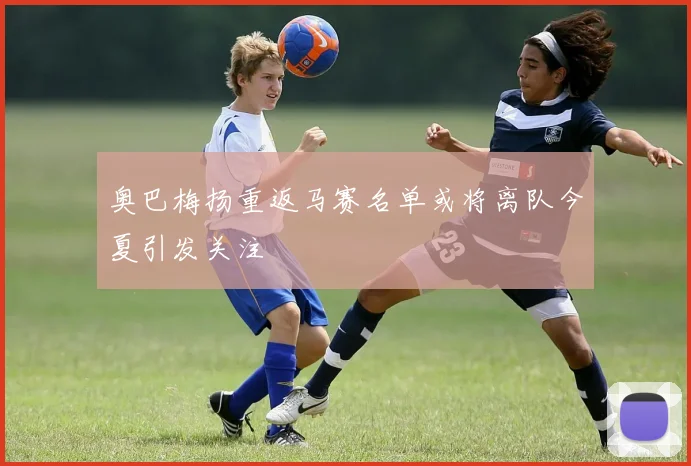 奥巴梅扬重返马赛名单或将离队今夏引发关注