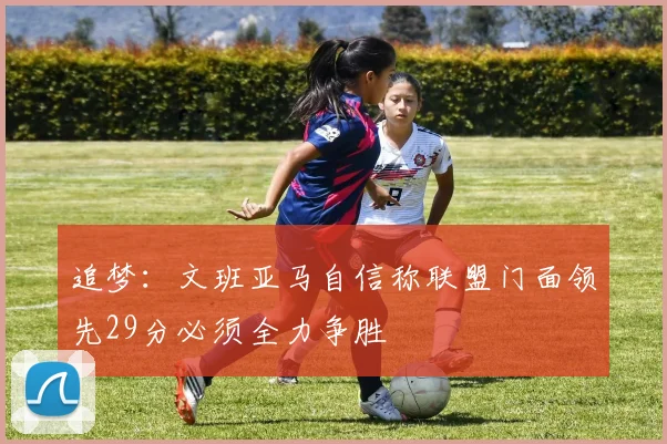 追梦：文班亚马自信称联盟门面领先29分必须全力争胜