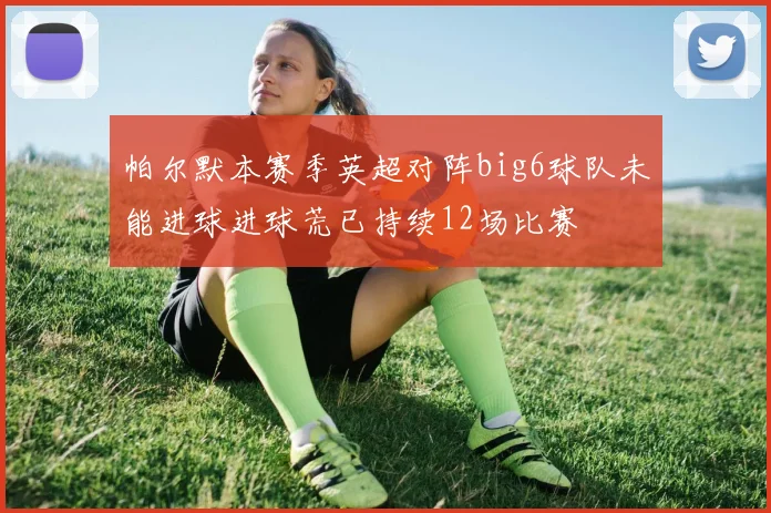 帕尔默本赛季英超对阵big6球队未能进球进球荒已持续12场比赛