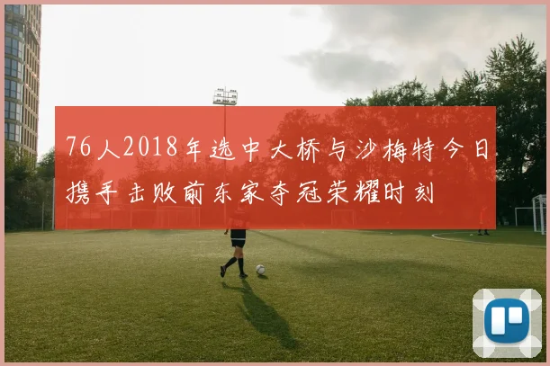 76人2018年选中大桥与沙梅特今日携手击败前东家夺冠荣耀时刻