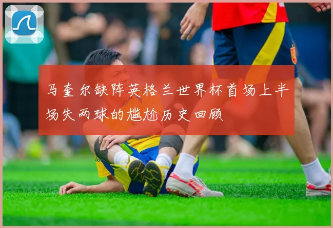 马奎尔缺阵英格兰世界杯首场上半场失两球的尴尬历史回顾