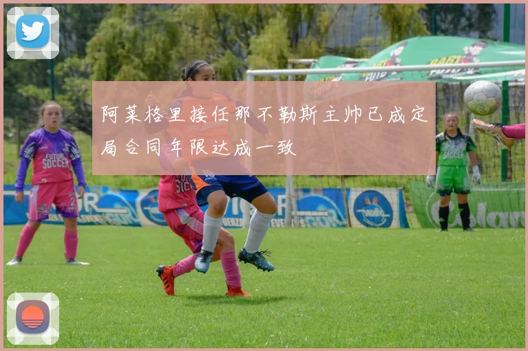 阿莱格里接任那不勒斯主帅已成定局合同年限达成一致