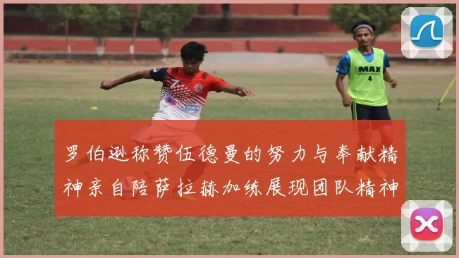 罗伯逊称赞伍德曼的努力与奉献精神亲自陪萨拉赫加练展现团队精神