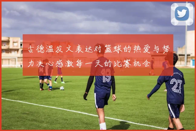古德温发文表达对篮球的热爱与努力决心感激每一天的比赛机会