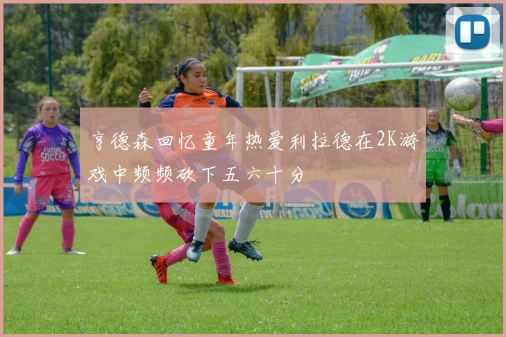 亨德森回忆童年热爱利拉德在2K游戏中频频砍下五六十分