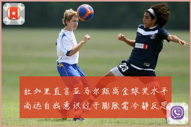 杜加里直言亚马尔距离金球奖水平尚远自我意识过于膨胀需冷静反思