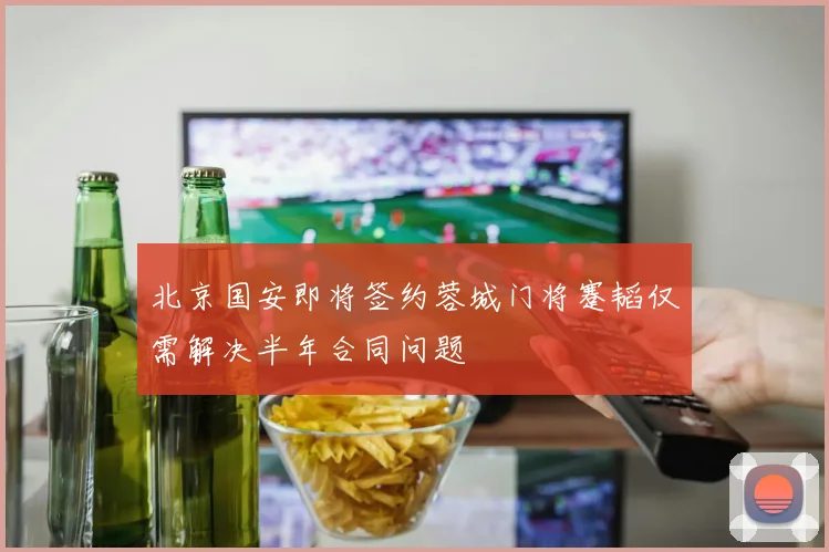 北京国安即将签约蓉城门将蹇韬仅需解决半年合同问题