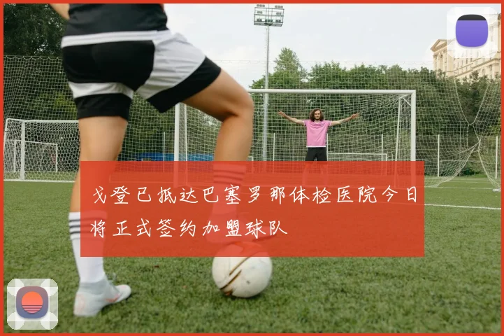 戈登已抵达巴塞罗那体检医院今日将正式签约加盟球队