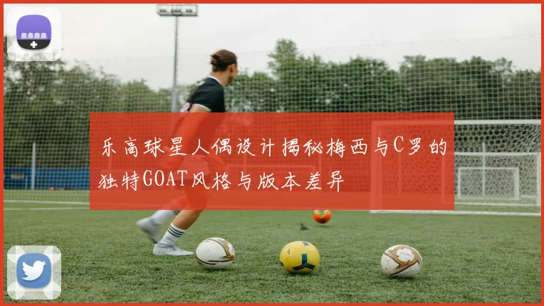 乐高球星人偶设计揭秘梅西与C罗的独特GOAT风格与版本差异